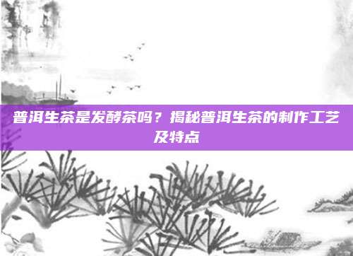 普洱生茶是发酵茶吗?揭秘普洱生茶的制作工艺及特点