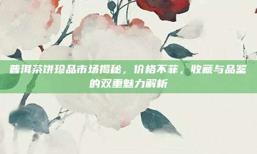 普洱茶饼珍品市场揭秘,价格不菲,收藏与品鉴的双重魅力解析