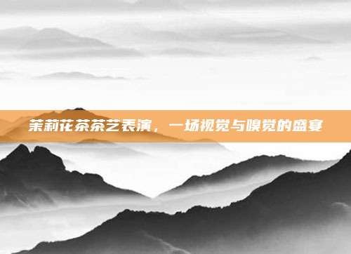 茉莉花茶茶艺表演，一场视觉与嗅觉的盛宴