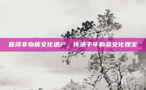 普洱非物质文化遗产，传承千年的茶文化瑰宝