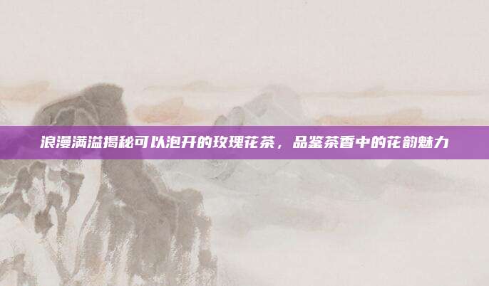 浪漫满溢揭秘可以泡开的玫瑰花茶，品鉴茶香中的花韵魅力