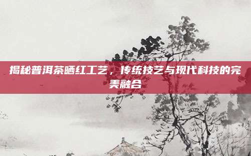 揭秘普洱茶晒红工艺，传统技艺与现代科技的完美融合