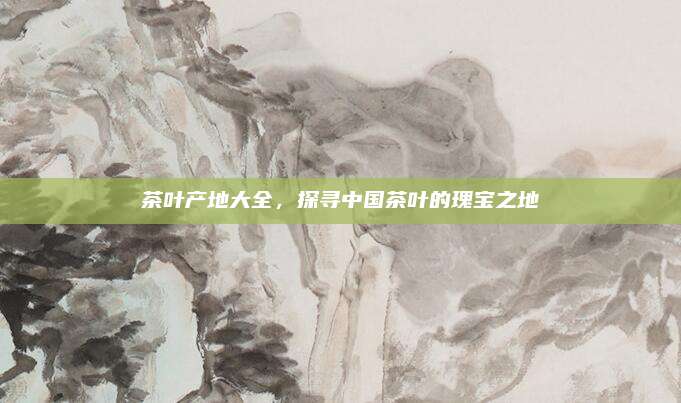 茶叶产地大全,探寻中国茶叶的瑰宝之地