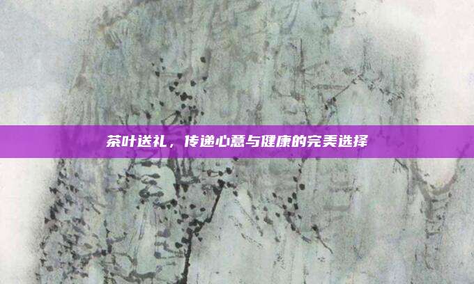 茶叶送礼，传递心意与健康的完美选择