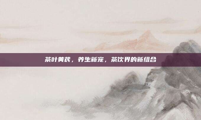 茶叶黄芪,养生新宠,茶饮界的新组合