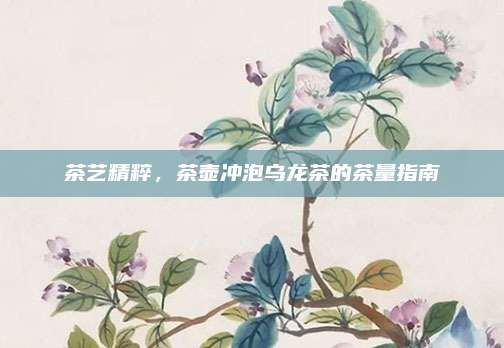 茶艺精粹,茶壶冲泡乌龙茶的茶量指南