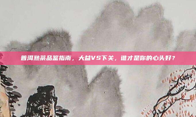 普洱熟茶品鉴指南,大益VS下关,谁才是你的心头好?