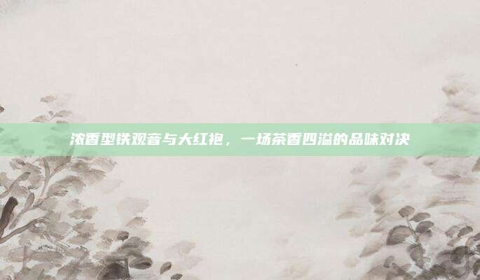 浓香型铁观音与大红袍,一场茶香四溢的品味对决