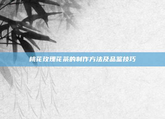 桃花玫瑰花茶的制作方法及品鉴技巧