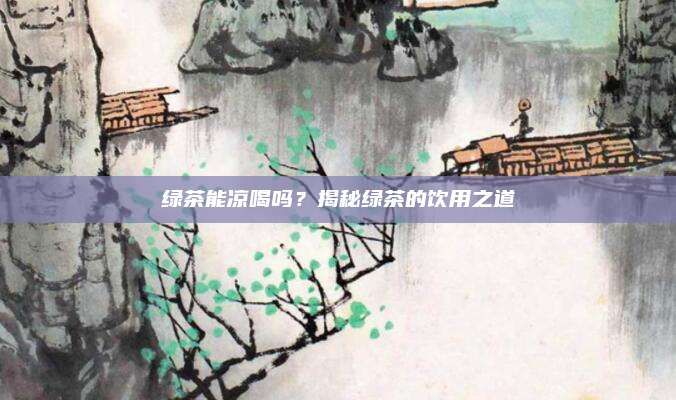 绿茶能凉喝吗？揭秘绿茶的饮用之道
