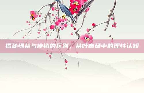 揭秘绿茶与传销的区别,茶叶市场中的理性认知