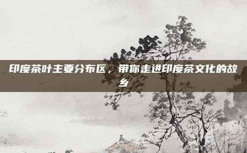 印度茶叶主要分布区,带你走进印度茶文化的故乡