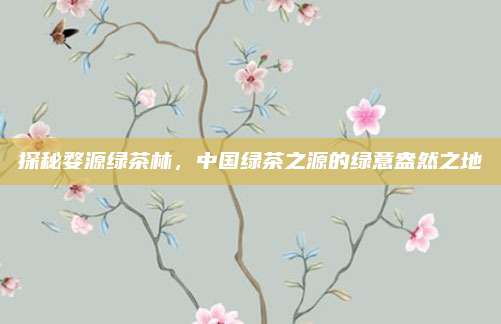 探秘婺源绿茶林,中国绿茶之源的绿意盎然之地