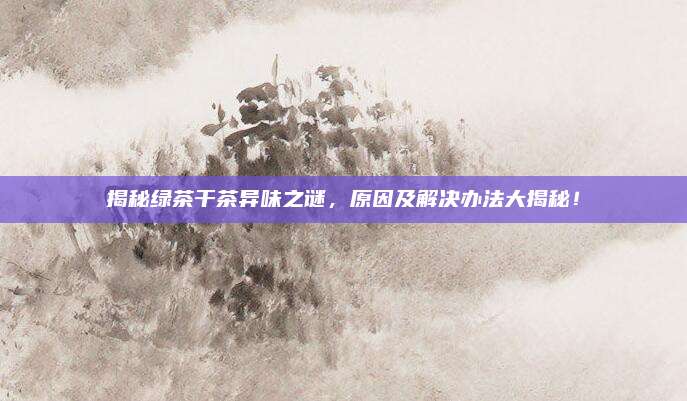揭秘绿茶干茶异味之谜，原因及解决办法大揭秘！