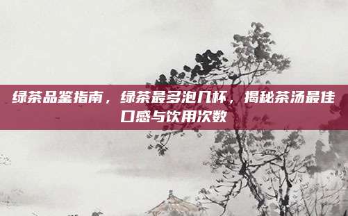 绿茶品鉴指南,绿茶最多泡几杯,揭秘茶汤最佳口感与饮用次数