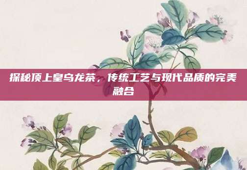 探秘顶上皇乌龙茶,传统工艺与现代品质的完美融合