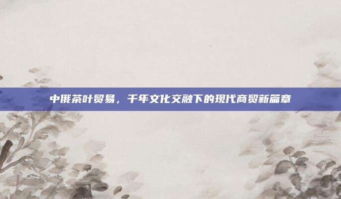 中俄茶叶贸易，千年文化交融下的现代商贸新篇章