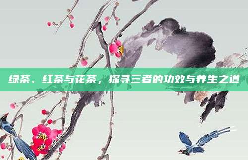 绿茶、红茶与花茶，探寻三者的功效与养生之道