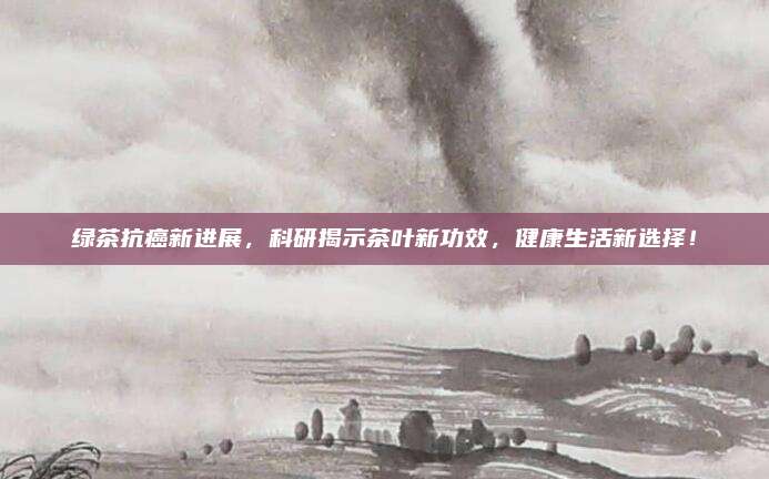 绿茶抗癌新进展,科研揭示茶叶新功效,健康生活新选择!