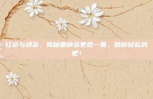 红茶与绿茶,揭秘哪种茶更胜一筹,助你轻松减肥!