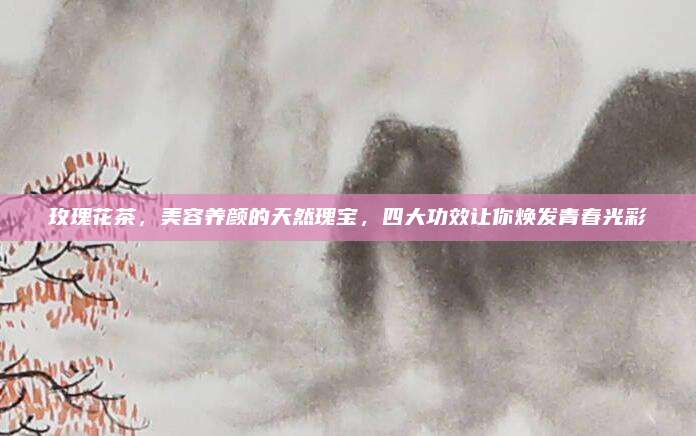 玫瑰花茶,美容养颜的天然瑰宝,四大功效让你焕发青春光彩