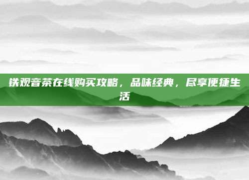 铁观音茶在线购买攻略,品味经典,尽享便捷生活