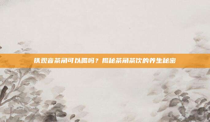 铁观音茶角可以喝吗?揭秘茶角茶饮的养生秘密