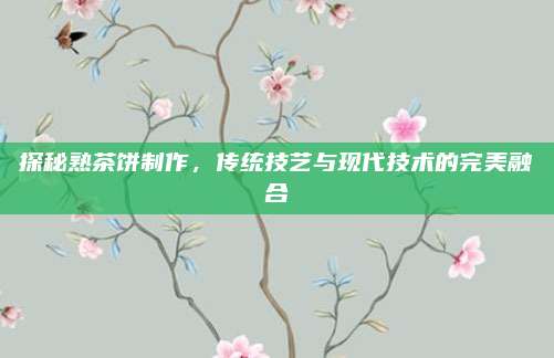 探秘熟茶饼制作,传统技艺与现代技术的完美融合