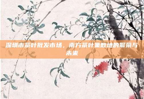 深圳市茶叶批发市场,南方茶叶集散地的繁荣与未来