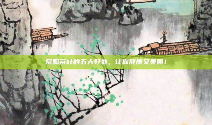 常喝茶叶的五大好处，让你健康又美丽！