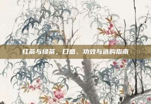 红茶与绿茶,口感、功效与选购指南