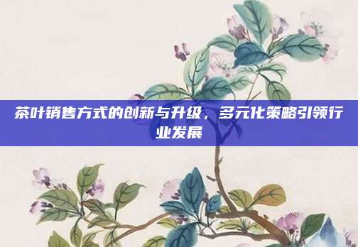 茶叶销售方式的创新与升级,多元化策略引领行业发展