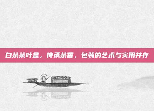 白茶茶叶盒,传承茶香,包装的艺术与实用并存