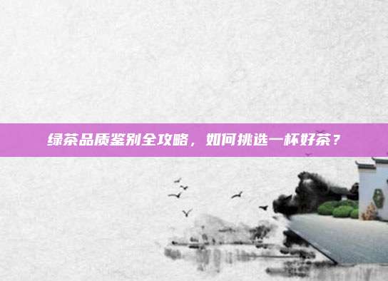 绿茶品质鉴别全攻略，如何挑选一杯好茶？