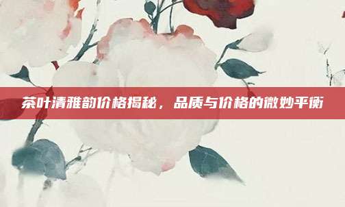 茶叶清雅韵价格揭秘,品质与价格的微妙平衡