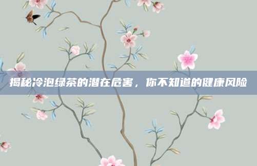 揭秘冷泡绿茶的潜在危害，你不知道的健康风险