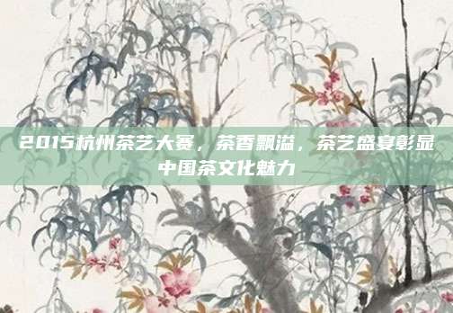 2015杭州茶艺大赛,茶香飘溢,茶艺盛宴彰显中国茶文化魅力