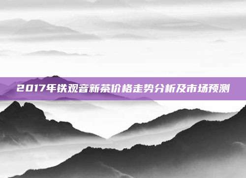 2017年铁观音新茶价格走势分析及市场预测