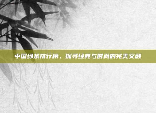中国绿茶排行榜，探寻经典与时尚的完美交融