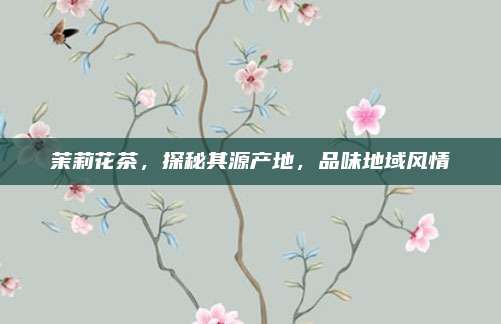 茉莉花茶,探秘其源产地,品味地域风情