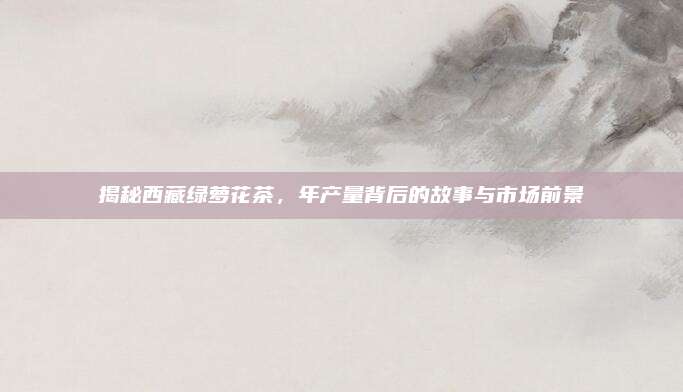 揭秘西藏绿萝花茶,年产量背后的故事与市场前景