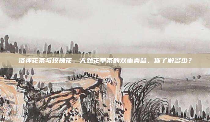 洛神花茶与玫瑰花，天然花草茶的双重美益，你了解多少？