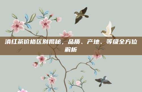 滇红茶价格区别揭秘,品质、产地、等级全方位解析
