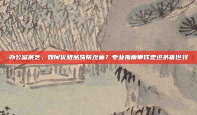 办公室茶艺，如何优雅品味铁观音？专业指南带你走进茶香世界