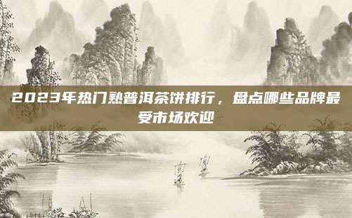 2023年热门熟普洱茶饼排行，盘点哪些品牌最受市场欢迎