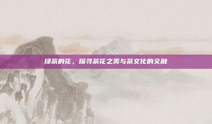 绿茶的花，探寻茶花之美与茶文化的交融