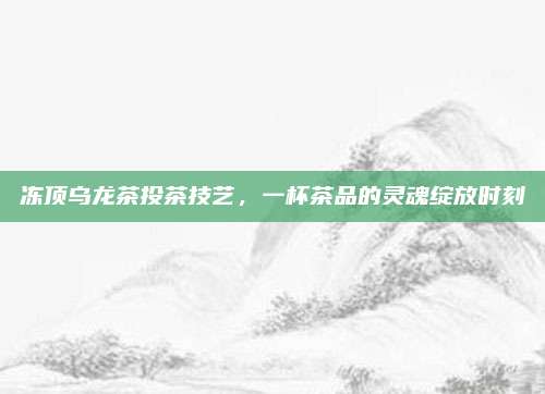 冻顶乌龙茶投茶技艺,一杯茶品的灵魂绽放时刻