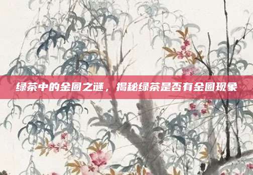 绿茶中的金圈之谜,揭秘绿茶是否有金圈现象