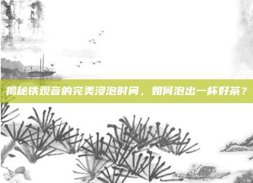 揭秘铁观音的完美浸泡时间，如何泡出一杯好茶？