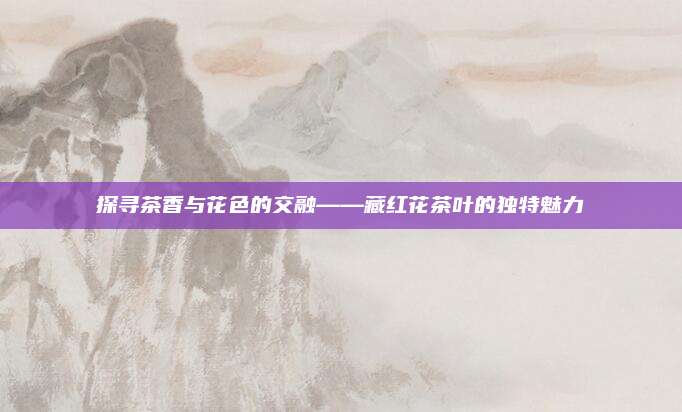 探寻茶香与花色的交融——藏红花茶叶的独特魅力